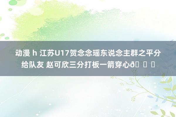 动漫 h 江苏U17贺念念瑶东说念主群之平分给队友 赵可欣三分打板一箭穿心💘