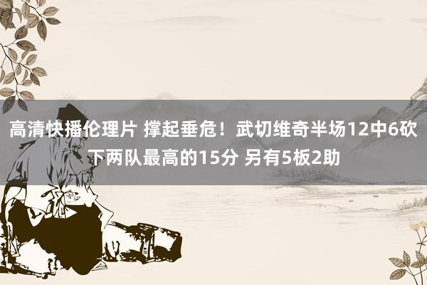 高清快播伦理片 撑起垂危！武切维奇半场12中6砍下两队最高的15分 另有5板2助