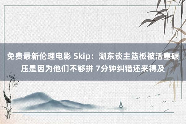 免费最新伦理电影 Skip：湖东谈主篮板被活塞碾压是因为他们不够拼 7分钟纠错还来得及