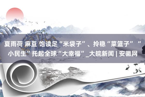 夏雨荷 麻豆 饱读足“米袋子”、拎稳“菜篮子” “小民生”托起全球“大幸福”_大皖新闻 | 安徽网