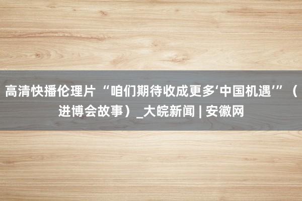 高清快播伦理片 “咱们期待收成更多‘中国机遇’”（进博会故事）_大皖新闻 | 安徽网