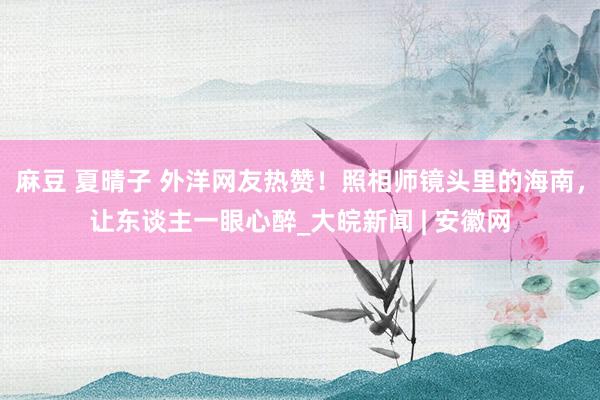 麻豆 夏晴子 外洋网友热赞！照相师镜头里的海南，让东谈主一眼心醉_大皖新闻 | 安徽网