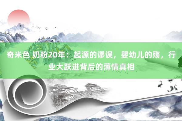 奇米色 奶粉20年：起源的谬误，婴幼儿的殇，行业大跃进背后的薄情真相