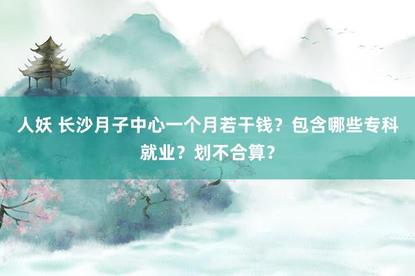 人妖 长沙月子中心一个月若干钱？包含哪些专科就业？划不合算？