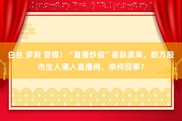 白丝 萝莉 警惕！“直播炒股”喜跃袭来，数万股市生人涌入直播间，奈何回事？