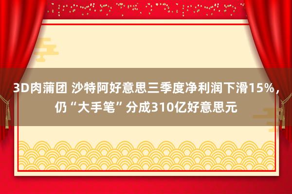 3D肉蒲团 沙特阿好意思三季度净利润下滑15%，仍“大手笔”分成310亿好意思元
