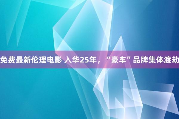 免费最新伦理电影 入华25年，“豪车”品牌集体渡劫