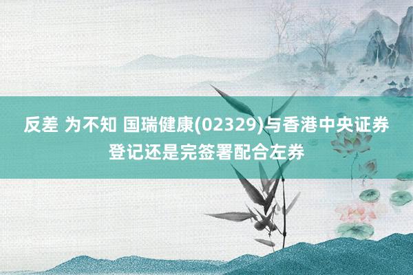 反差 为不知 国瑞健康(02329)与香港中央证券登记还是完签署配合左券