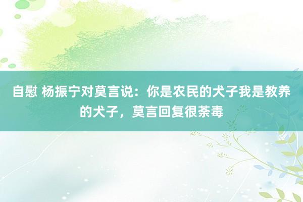 自慰 杨振宁对莫言说：你是农民的犬子我是教养的犬子，莫言回复很荼毒