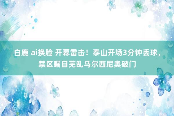 白鹿 ai换脸 开幕雷击！泰山开场3分钟丢球，禁区瞩目芜乱马尔西尼奥破门