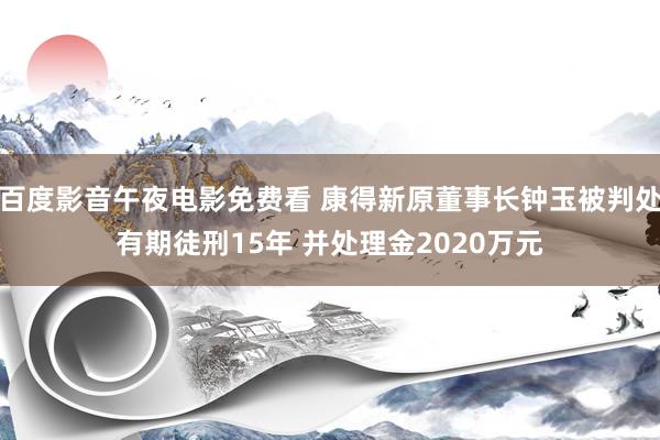 百度影音午夜电影免费看 康得新原董事长钟玉被判处有期徒刑15年 并处理金2020万元