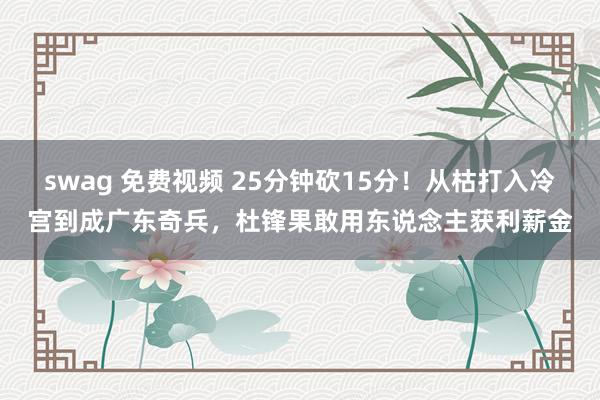 swag 免费视频 25分钟砍15分！从枯打入冷宫到成广东奇兵，杜锋果敢用东说念主获利薪金