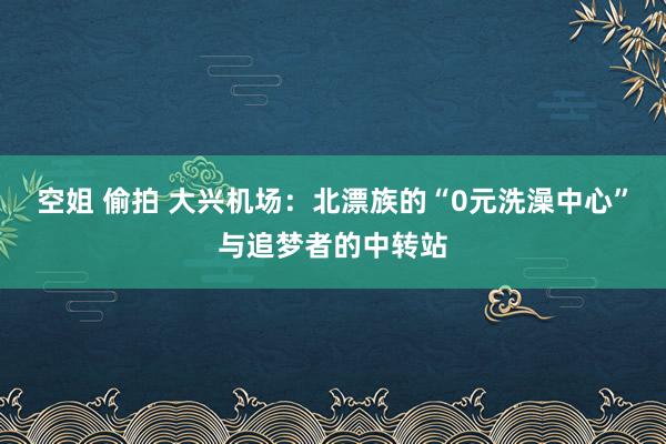 空姐 偷拍 大兴机场：北漂族的“0元洗澡中心”与追梦者的中转站