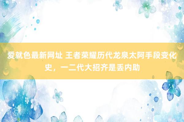 爱就色最新网址 王者荣耀历代龙泉太阿手段变化史，一二代大招齐是丢内助