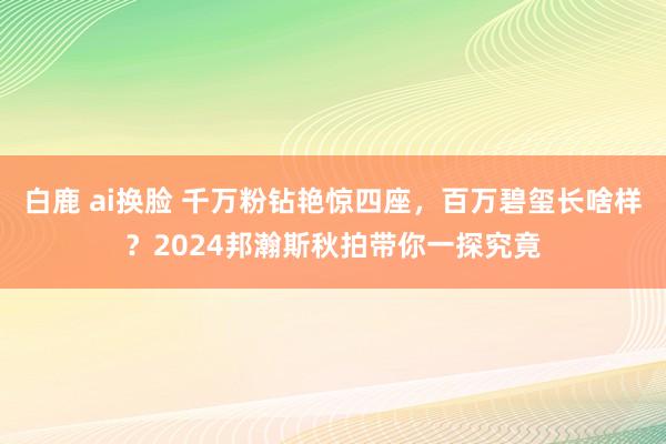 白鹿 ai换脸 千万粉钻艳惊四座，百万碧玺长啥样？2024邦瀚斯秋拍带你一探究竟