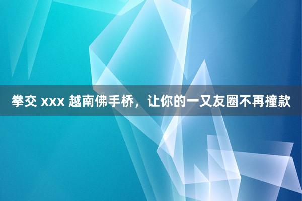 拳交 xxx 越南佛手桥，让你的一又友圈不再撞款