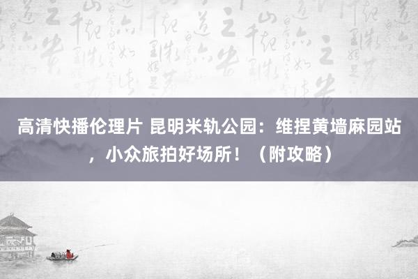 高清快播伦理片 昆明米轨公园：维捏黄墙麻园站，小众旅拍好场所！（附攻略）