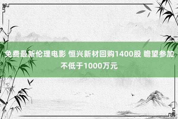 免费最新伦理电影 恒兴新材回购1400股 瞻望参加不低于1000万元