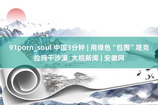 91porn_soul 中国3分钟 | 用绿色“包围”塔克拉玛干沙漠_大皖新闻 | 安徽网