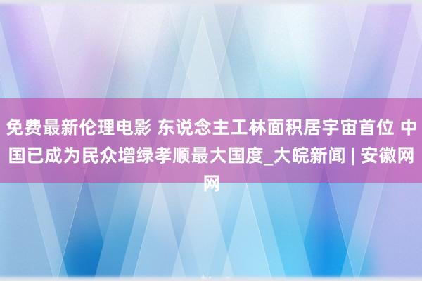 免费最新伦理电影 东说念主工林面积居宇宙首位 中国已成为民众增绿孝顺最大国度_大皖新闻 | 安徽网