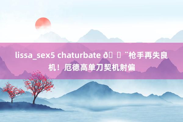 lissa_sex5 chaturbate 😨枪手再失良机！厄德高单刀契机射偏