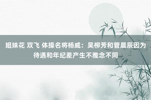 姐妹花 双飞 体操名将杨威：吴柳芳和管晨辰因为待遇和年纪差产生不雅念不同