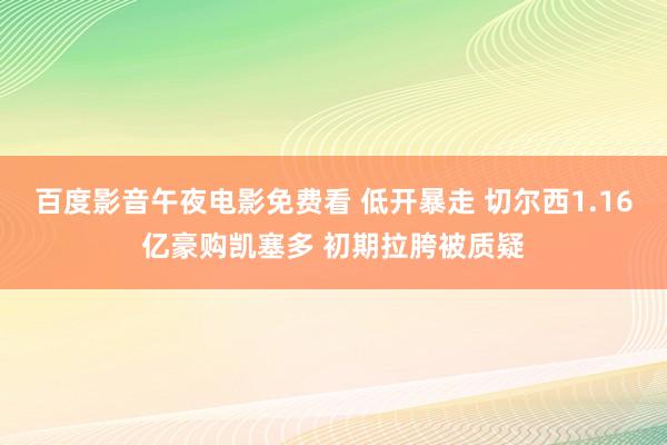 百度影音午夜电影免费看 低开暴走 切尔西1.16亿豪购凯塞多 初期拉胯被质疑