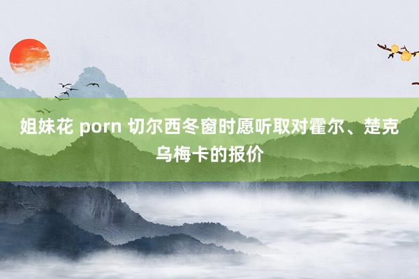 姐妹花 porn 切尔西冬窗时愿听取对霍尔、楚克乌梅卡的报价