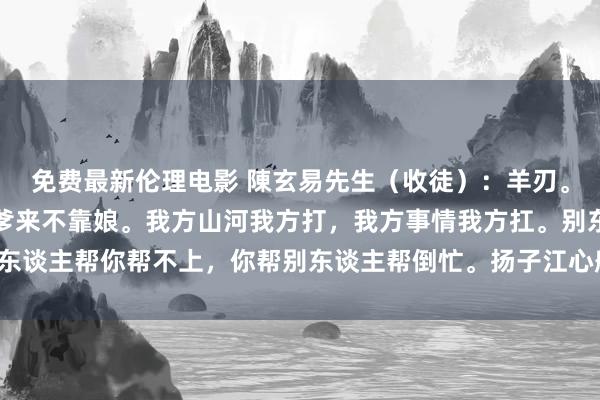 免费最新伦理电影 陳玄易先生（收徒）：羊刃。生来羊刃月中藏，不靠爹来不靠娘。我方山河我方打，我方事情我方扛。别东谈主帮你帮不上，你帮别东谈主帮倒忙。扬子江心船头浪，浪浪打在心尖上。