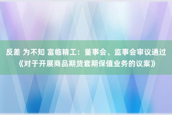 反差 为不知 富临精工：董事会、监事会审议通过《对于开展商品期货套期保值业务的议案》