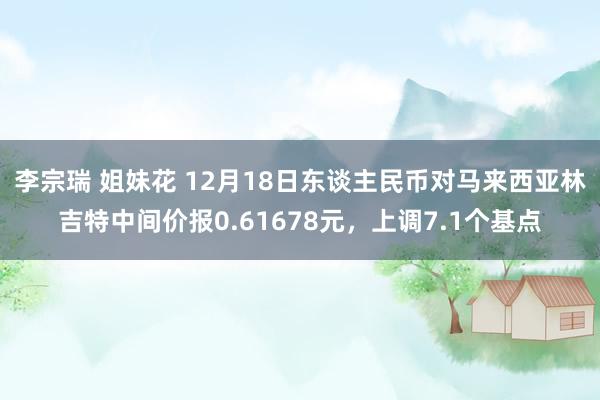 李宗瑞 姐妹花 12月18日东谈主民币对马来西亚林吉特中间价报0.61678元，上调7.1个基点