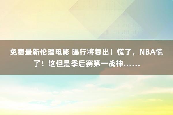 免费最新伦理电影 曝行将复出！慌了，NBA慌了！这但是季后赛第一战神……