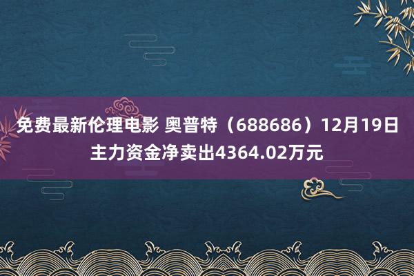 免费最新伦理电影 奥普特（688686）12月19日主力资金净卖出4364.02万元