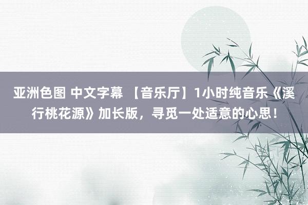 亚洲色图 中文字幕 【音乐厅】1小时纯音乐《溪行桃花源》加长版，寻觅一处适意的心思！