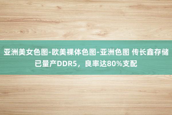 亚洲美女色图-欧美裸体色图-亚洲色图 传长鑫存储已量产DDR5，良率达80%支配