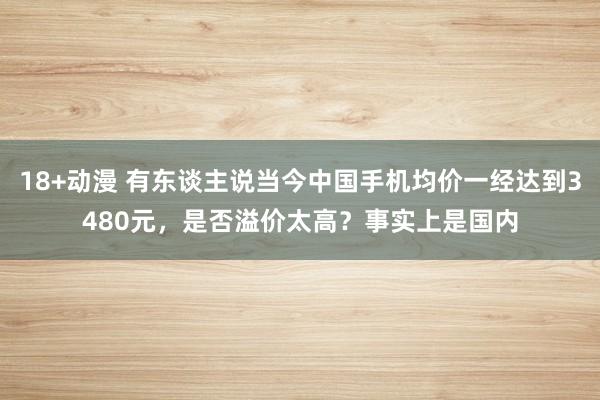 18+动漫 有东谈主说当今中国手机均价一经达到3480元，是否溢价太高？事实上是国内