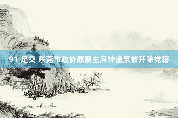 91 足交 东莞市政协原副主席钟淦泉被开除党籍