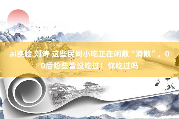 ai换脸 刘涛 这些民间小吃正在闲散“消散”，00后险些皆没吃过！你吃过吗