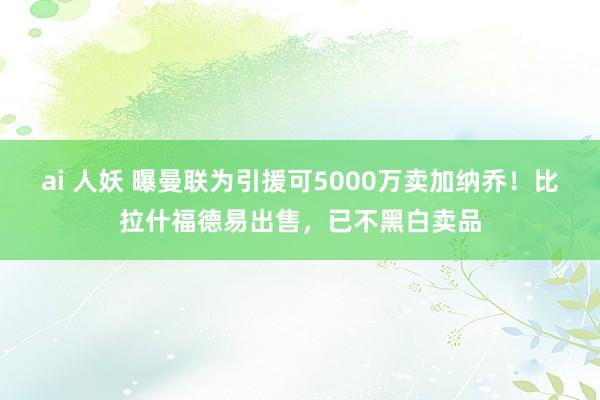 ai 人妖 曝曼联为引援可5000万卖加纳乔！比拉什福德易出售，已不黑白卖品