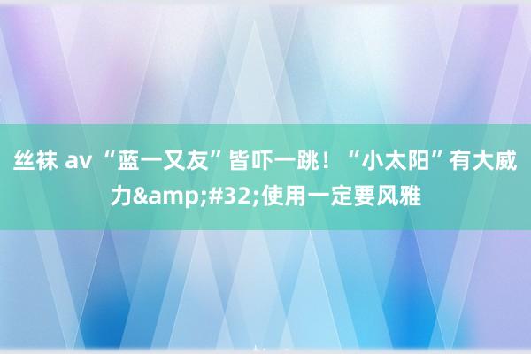 丝袜 av “蓝一又友”皆吓一跳！“小太阳”有大威力&#32;使用一定要风雅