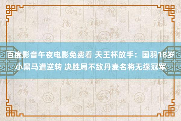 百度影音午夜电影免费看 天王杯放手：国羽18岁小黑马遭逆转 决胜局不敌丹麦名将无缘冠军