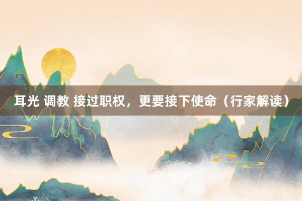 耳光 调教 接过职权，更要接下使命（行家解读）