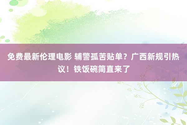 免费最新伦理电影 辅警孤苦贴单？广西新规引热议！铁饭碗简直来了