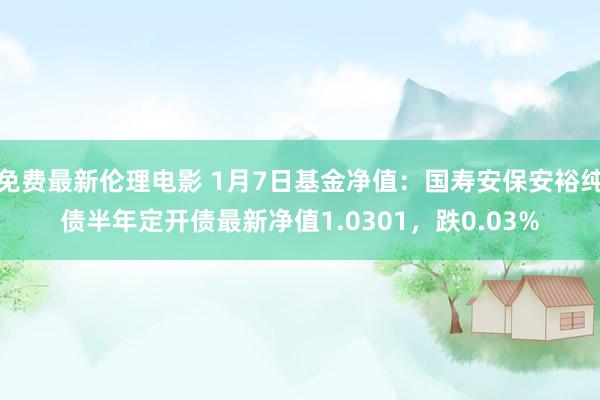 免费最新伦理电影 1月7日基金净值：国寿安保安裕纯债半年定开债最新净值1.0301，跌0.03%