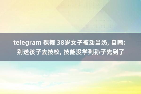 telegram 裸舞 38岁女子被动当奶， 自嘲: 别送孩子去技校， 技能没学到孙子先到了