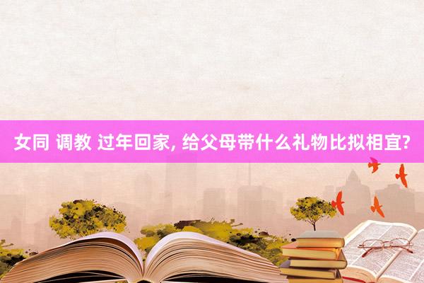 女同 调教 过年回家， 给父母带什么礼物比拟相宜?