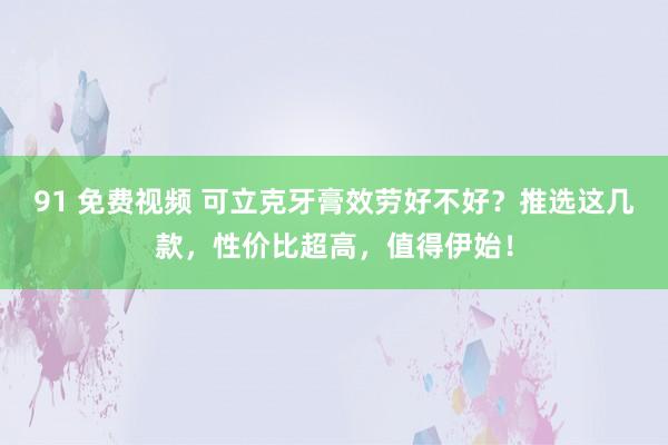 91 免费视频 可立克牙膏效劳好不好？推选这几款，性价比超高，值得伊始！