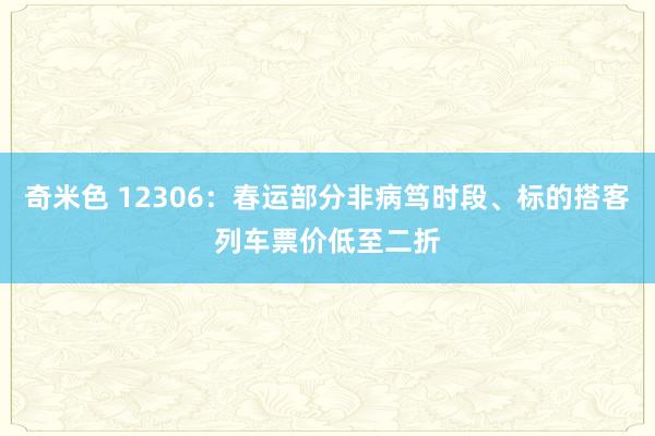 奇米色 12306：春运部分非病笃时段、标的搭客列车票价低至二折