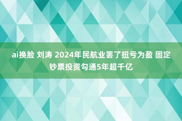 ai换脸 刘涛 2024年民航业罢了扭亏为盈 固定钞票投资勾通5年超千亿