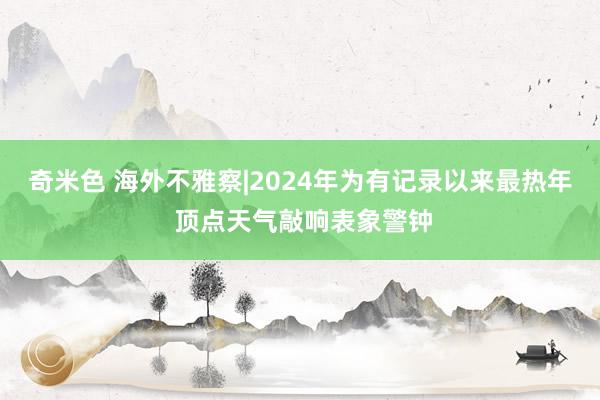 奇米色 海外不雅察|2024年为有记录以来最热年 顶点天气敲响表象警钟